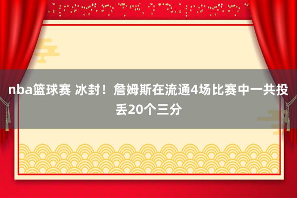 nba篮球赛 冰封！詹姆斯在流通4场比赛中一共投丢20个三分