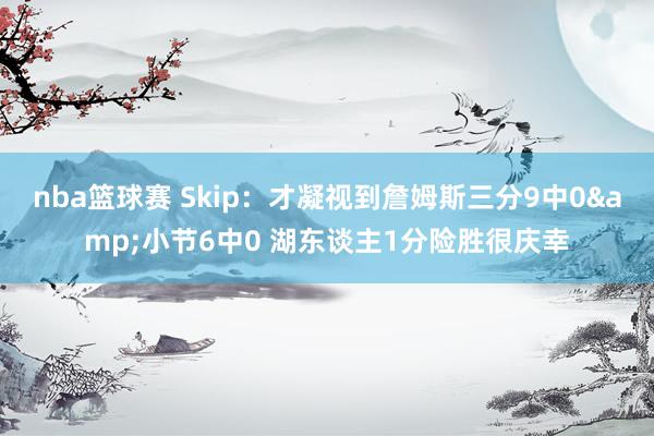 nba篮球赛 Skip：才凝视到詹姆斯三分9中0&小节6中0 湖东谈主1分险胜很庆幸