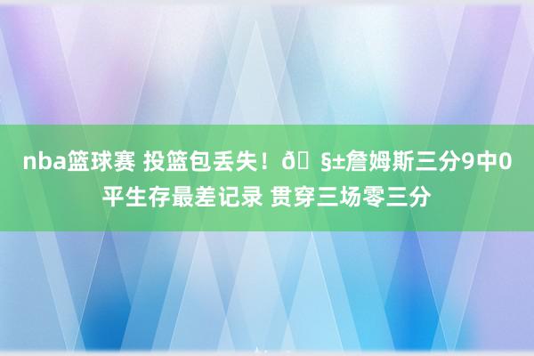 nba篮球赛 投篮包丢失！🧱詹姆斯三分9中0平生存最差记录 贯穿三场零三分