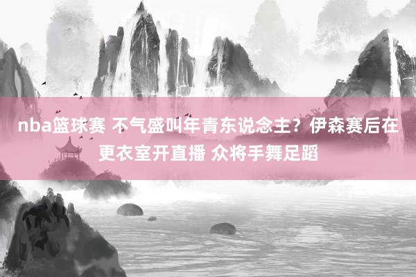 nba篮球赛 不气盛叫年青东说念主？伊森赛后在更衣室开直播 众将手舞足蹈