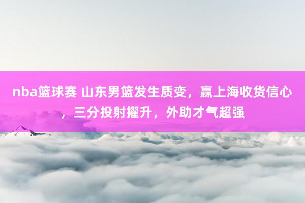 nba篮球赛 山东男篮发生质变，赢上海收货信心，三分投射擢升，外助才气超强