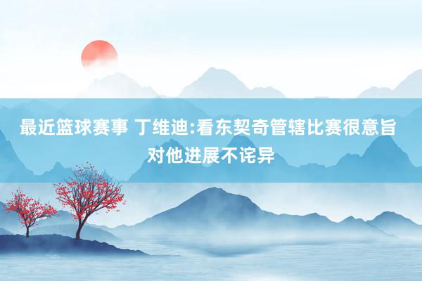 最近篮球赛事 丁维迪:看东契奇管辖比赛很意旨 对他进展不诧异