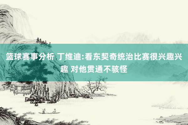 篮球赛事分析 丁维迪:看东契奇统治比赛很兴趣兴趣 对他贯通不骇怪