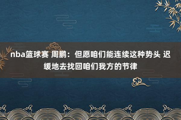 nba篮球赛 周鹏：但愿咱们能连续这种势头 迟缓地去找回咱们我方的节律