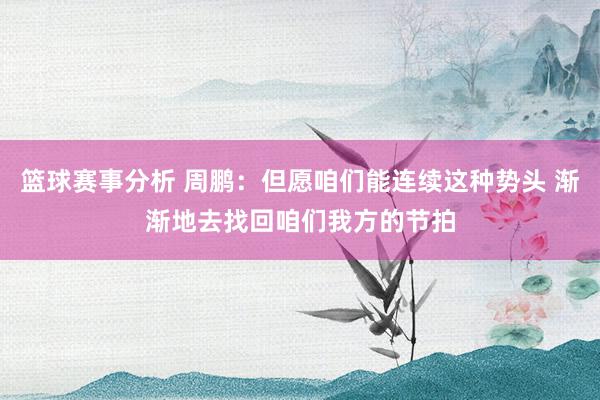 篮球赛事分析 周鹏：但愿咱们能连续这种势头 渐渐地去找回咱们我方的节拍