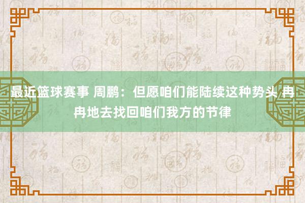 最近篮球赛事 周鹏：但愿咱们能陆续这种势头 冉冉地去找回咱们我方的节律