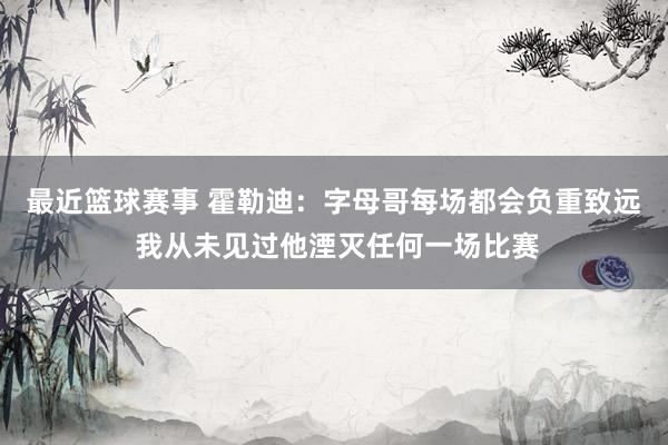 最近篮球赛事 霍勒迪：字母哥每场都会负重致远 我从未见过他湮灭任何一场比赛