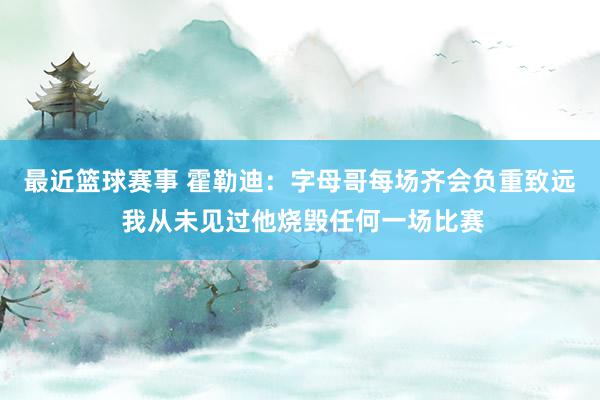 最近篮球赛事 霍勒迪：字母哥每场齐会负重致远 我从未见过他烧毁任何一场比赛