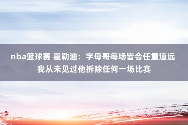 nba篮球赛 霍勒迪：字母哥每场皆会任重道远 我从未见过他拆除任何一场比赛