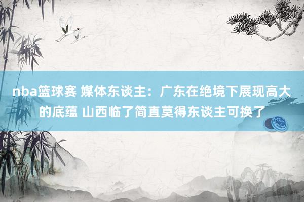 nba篮球赛 媒体东谈主：广东在绝境下展现高大的底蕴 山西临了简直莫得东谈主可换了