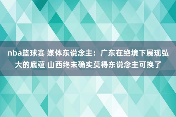 nba篮球赛 媒体东说念主：广东在绝境下展现弘大的底蕴 山西终末确实莫得东说念主可换了