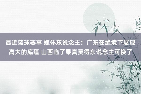 最近篮球赛事 媒体东说念主：广东在绝境下展现高大的底蕴 山西临了果真莫得东说念主可换了