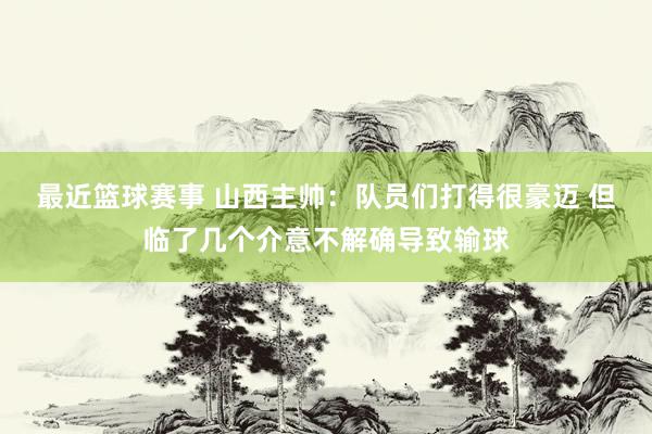 最近篮球赛事 山西主帅：队员们打得很豪迈 但临了几个介意不解确导致输球