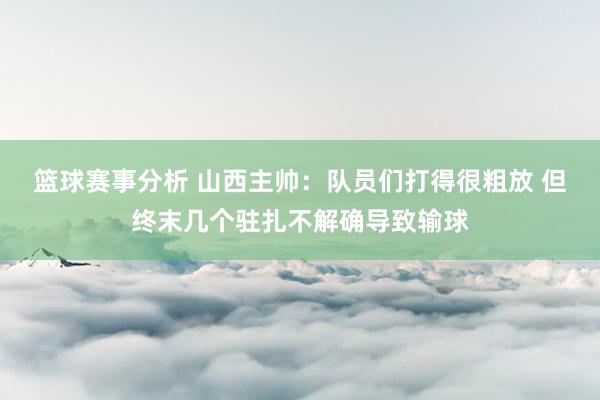 篮球赛事分析 山西主帅：队员们打得很粗放 但终末几个驻扎不解确导致输球