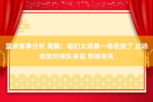 篮球赛事分析 周鹏：咱们太渴慕一场收效了 这场收效对球队来说 弊端有失