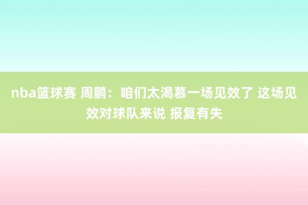 nba篮球赛 周鹏：咱们太渴慕一场见效了 这场见效对球队来说 报复有失