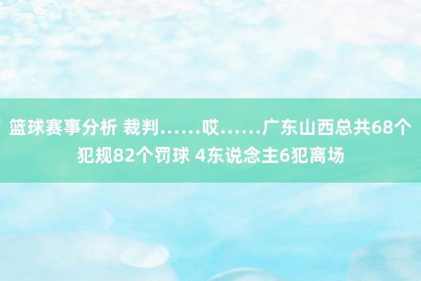 篮球赛事分析 裁判……哎……广东山西总共68个犯规82个罚球 4东说念主6犯离场