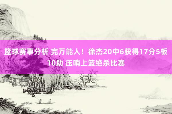 篮球赛事分析 完万能人！徐杰20中6获得17分5板10助 压哨上篮绝杀比赛