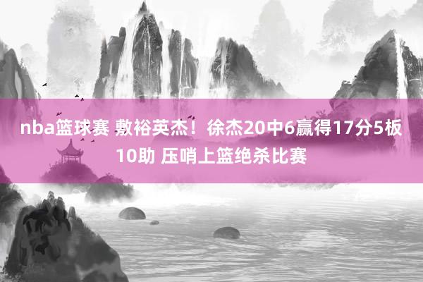 nba篮球赛 敷裕英杰！徐杰20中6赢得17分5板10助 压哨上篮绝杀比赛