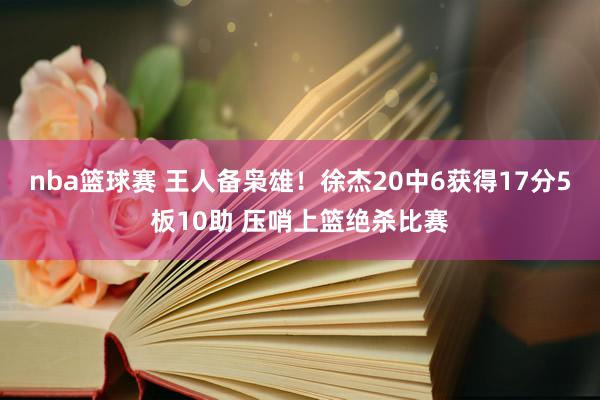 nba篮球赛 王人备枭雄！徐杰20中6获得17分5板10助 压哨上篮绝杀比赛