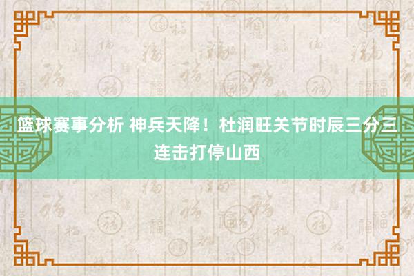 篮球赛事分析 神兵天降！杜润旺关节时辰三分三连击打停山西