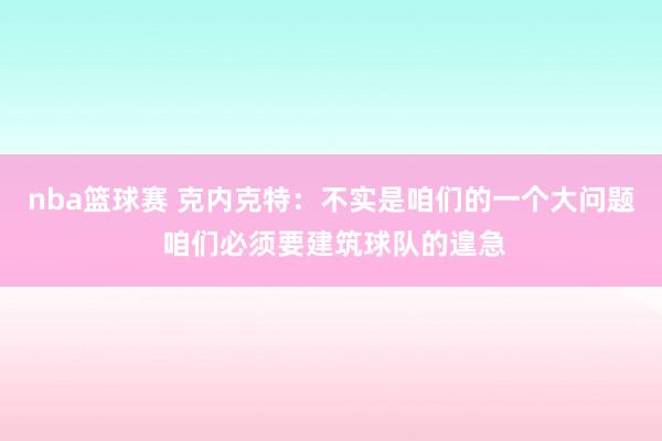 nba篮球赛 克内克特：不实是咱们的一个大问题 咱们必须要建筑球队的遑急