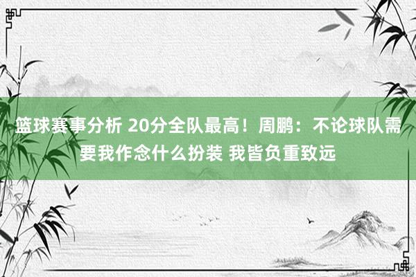 篮球赛事分析 20分全队最高！周鹏：不论球队需要我作念什么扮装 我皆负重致远