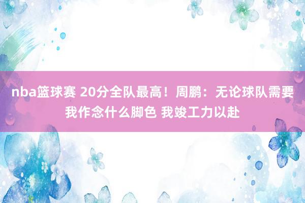 nba篮球赛 20分全队最高！周鹏：无论球队需要我作念什么脚色 我竣工力以赴