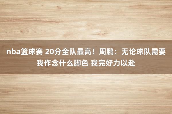 nba篮球赛 20分全队最高！周鹏：无论球队需要我作念什么脚色 我完好力以赴