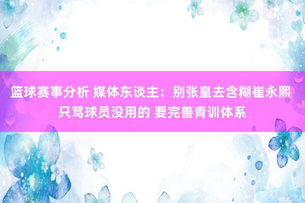 篮球赛事分析 媒体东谈主：别张皇去含糊崔永熙 只骂球员没用的 要完善青训体系