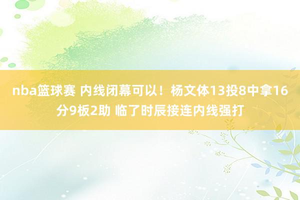 nba篮球赛 内线闭幕可以！杨文体13投8中拿16分9板2助 临了时辰接连内线强打