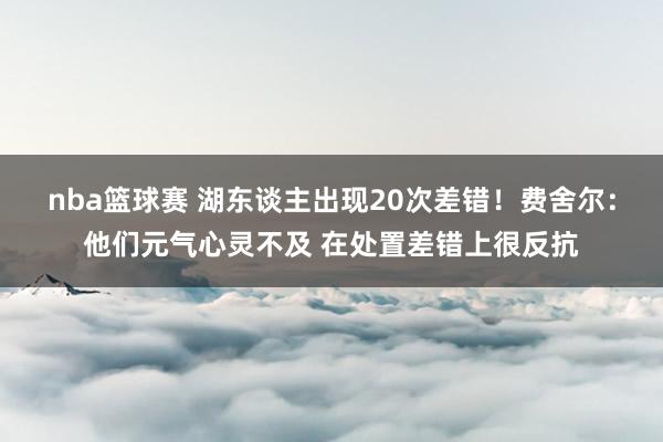 nba篮球赛 湖东谈主出现20次差错！费舍尔：他们元气心灵不及 在处置差错上很反抗