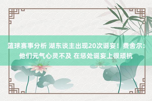 篮球赛事分析 湖东谈主出现20次诞妄！费舍尔：他们元气心灵不及 在惩处诞妄上很顽抗