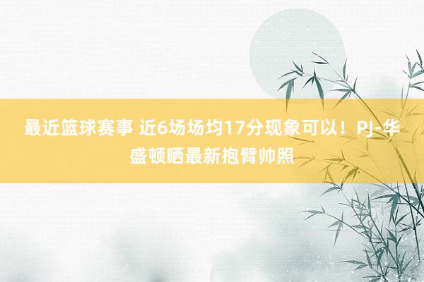 最近篮球赛事 近6场场均17分现象可以！PJ-华盛顿晒最新抱臂帅照