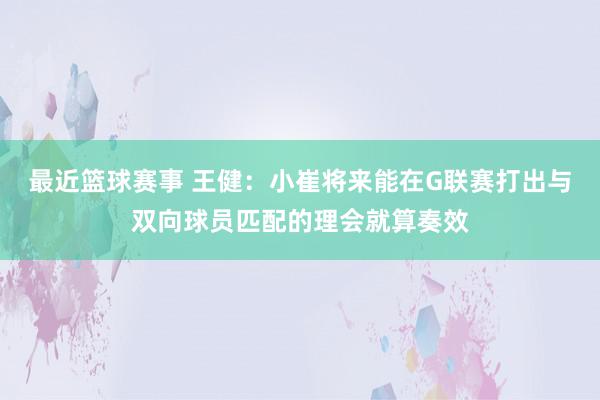 最近篮球赛事 王健：小崔将来能在G联赛打出与双向球员匹配的理会就算奏效