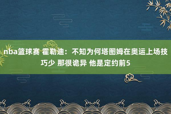 nba篮球赛 霍勒迪：不知为何塔图姆在奥运上场技巧少 那很诡异 他是定约前5