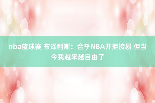 nba篮球赛 布泽利斯：合乎NBA并拒接易 但当今我越来越自由了