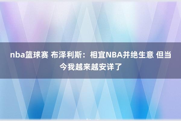 nba篮球赛 布泽利斯：相宜NBA并绝生意 但当今我越来越安详了