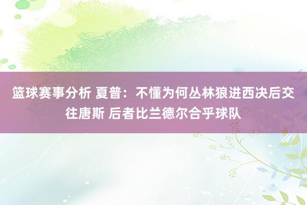 篮球赛事分析 夏普：不懂为何丛林狼进西决后交往唐斯 后者比兰德尔合乎球队