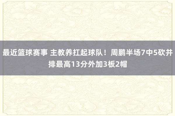 最近篮球赛事 主教养扛起球队！周鹏半场7中5砍并排最高13分外加3板2帽