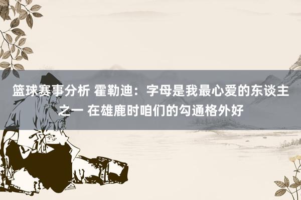 篮球赛事分析 霍勒迪：字母是我最心爱的东谈主之一 在雄鹿时咱们的勾通格外好