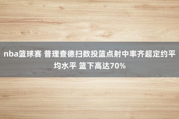 nba篮球赛 普理查德扫数投篮点射中率齐超定约平均水平 篮下高达70%