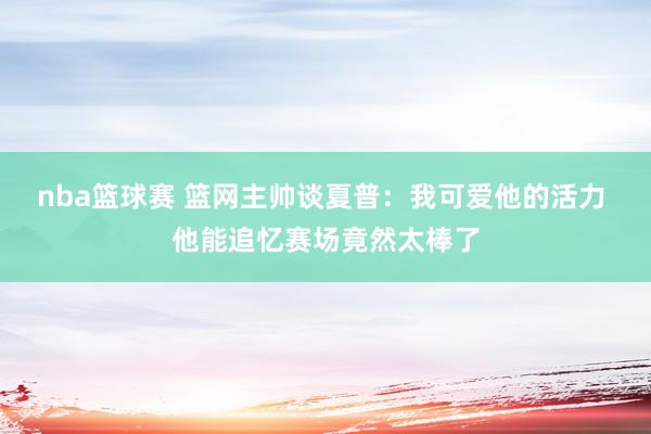 nba篮球赛 篮网主帅谈夏普：我可爱他的活力 他能追忆赛场竟然太棒了