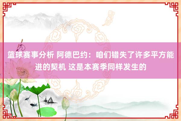 篮球赛事分析 阿德巴约：咱们错失了许多平方能进的契机 这是本赛季同样发生的