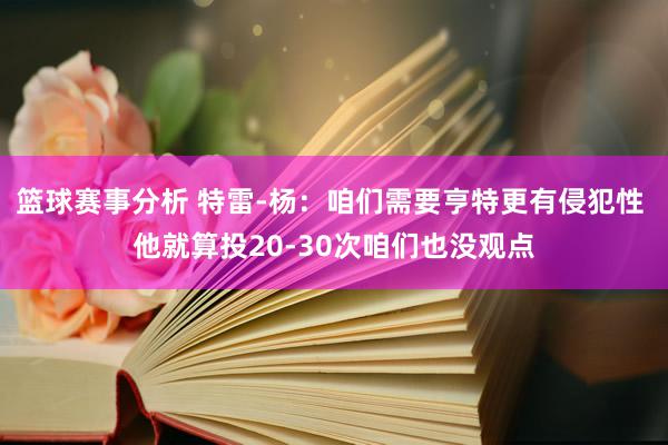 篮球赛事分析 特雷-杨：咱们需要亨特更有侵犯性 他就算投20-30次咱们也没观点