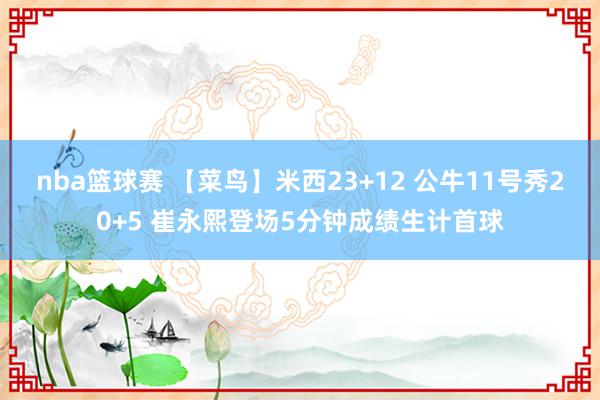 nba篮球赛 【菜鸟】米西23+12 公牛11号秀20+5 崔永熙登场5分钟成绩生计首球