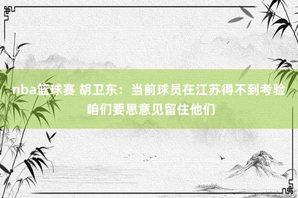 nba篮球赛 胡卫东：当前球员在江苏得不到考验 咱们要思意见留住他们