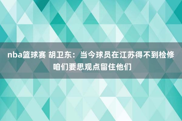 nba篮球赛 胡卫东：当今球员在江苏得不到检修 咱们要思观点留住他们