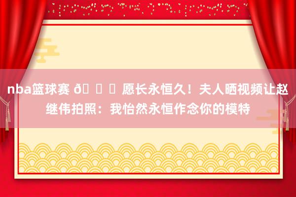 nba篮球赛 😁愿长永恒久！夫人晒视频让赵继伟拍照：我怡然永恒作念你的模特