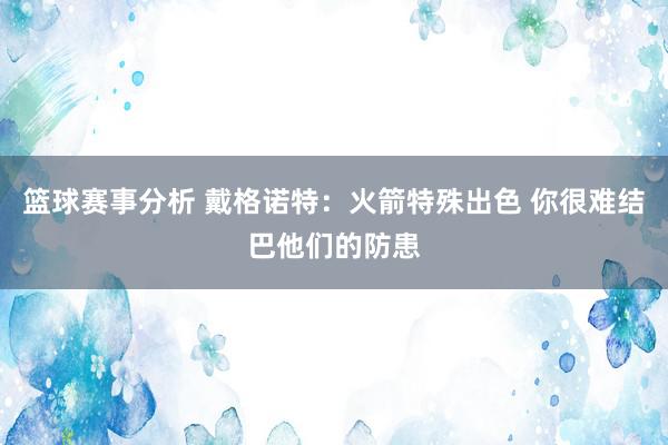 篮球赛事分析 戴格诺特：火箭特殊出色 你很难结巴他们的防患